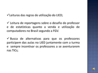 Leituras das regras de utilização do LIED;
 Leitura de reportagens sobre o desafio do professor
e de estatísticas quanto a venda e utilização de
computadores no Brasil segundo a FGV.
 Busca de alternativas para que os professores
participem das aulas no LIED juntamente com a turma
e sempre incentivar os professores a se aventurarem
nas TICs;
 