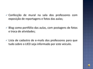 Confecção de mural na sala dos professores com
exposição de reportagens e fotos das aulas;
 Blog como portfólio das aulas, com postagens de fotos
e troca de atividades;
 Lista de cadastro de e-mails dos professores para que
tudo sobre o LIED seja informado por este veiculo.
 