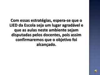 Com essas estratégias, espera-se que o
LIED da Escola seja um lugar agradável e
que as aulas neste ambiente sejam
disputadas pelos docentes, pois assim
confirmaremos que o objetivo foi
alcançado.
 