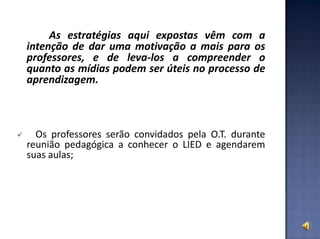 As estratégias aqui expostas vêm com a
intenção de dar uma motivação a mais para os
professores, e de leva-los a compreender o
quanto as mídias podem ser úteis no processo de
aprendizagem.
 Os professores serão convidados pela O.T. durante
reunião pedagógica a conhecer o LIED e agendarem
suas aulas;
 