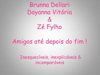 Brunna Dellari
     Dayanna Vitória
            &
        Zé Fylho

Amigos até depois do fim !

  Inesquecíveis, inexplicáveis &
         incompαráveis
 