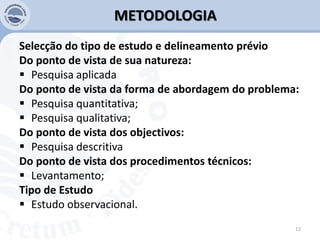 METODOLOGIA
Selecção do tipo de estudo e delineamento prévio
Do ponto de vista de sua natureza:
 Pesquisa aplicada
Do ponto de vista da forma de abordagem do problema:
 Pesquisa quantitativa;
 Pesquisa qualitativa;
Do ponto de vista dos objectivos:
 Pesquisa descritiva
Do ponto de vista dos procedimentos técnicos:
 Levantamento;
Tipo de Estudo
 Estudo observacional.
12
 