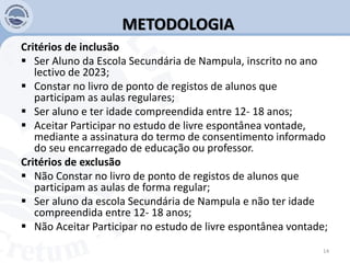 METODOLOGIA
Critérios de inclusão
 Ser Aluno da Escola Secundária de Nampula, inscrito no ano
lectivo de 2023;
 Constar no livro de ponto de registos de alunos que
participam as aulas regulares;
 Ser aluno e ter idade compreendida entre 12- 18 anos;
 Aceitar Participar no estudo de livre espontânea vontade,
mediante a assinatura do termo de consentimento informado
do seu encarregado de educação ou professor.
Critérios de exclusão
 Não Constar no livro de ponto de registos de alunos que
participam as aulas de forma regular;
 Ser aluno da escola Secundária de Nampula e não ter idade
compreendida entre 12- 18 anos;
 Não Aceitar Participar no estudo de livre espontânea vontade;
14
 