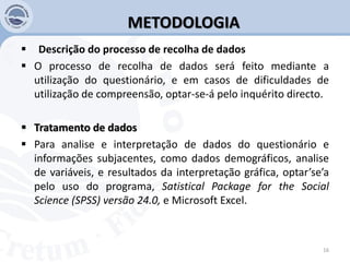 METODOLOGIA
 Descrição do processo de recolha de dados
 O processo de recolha de dados será feito mediante a
utilização do questionário, e em casos de dificuldades de
utilização de compreensão, optar-se-á pelo inquérito directo.
 Tratamento de dados
 Para analise e interpretação de dados do questionário e
informações subjacentes, como dados demográficos, analise
de variáveis, e resultados da interpretação gráfica, optar’se’a
pelo uso do programa, Satistical Package for the Social
Science (SPSS) versão 24.0, e Microsoft Excel.
16
 