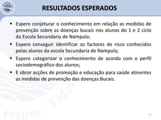RESULTADOS ESPERADOS
 Espero conjeturar o conhecimento em relação as medidas de
prevenção sobre as doenças bucais nos alunos do 1 e 2 ciclo
da Escola Secundaria de Nampula;
 Espero conseguir identificar os factores de risco conhecidos
pelas alunos da escola Secundaria de Nampula;
 Espero categorizar o conhecimento de acordo com o perfil
sociodemográfico dos alunos;
 E obrar acções de promoção e educação para saúde atinentes
as medidas de prevenção das doenças Bucais.
19
 