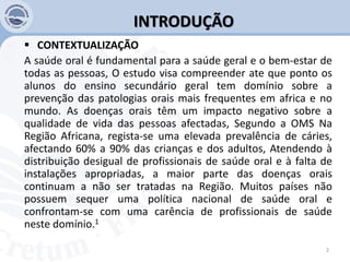 INTRODUÇÃO
 CONTEXTUALIZAÇÃO
A saúde oral é fundamental para a saúde geral e o bem-estar de
todas as pessoas, O estudo visa compreender ate que ponto os
alunos do ensino secundário geral tem domínio sobre a
prevenção das patologias orais mais frequentes em africa e no
mundo. As doenças orais têm um impacto negativo sobre a
qualidade de vida das pessoas afectadas, Segundo a OMS Na
Região Africana, regista-se uma elevada prevalência de cáries,
afectando 60% a 90% das crianças e dos adultos, Atendendo à
distribuição desigual de profissionais de saúde oral e à falta de
instalações apropriadas, a maior parte das doenças orais
continuam a não ser tratadas na Região. Muitos países não
possuem sequer uma política nacional de saúde oral e
confrontam-se com uma carência de profissionais de saúde
neste domínio.1
2
 