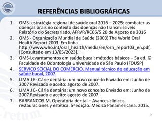 REFERÊNCIAS BIBLIOGRÁFICAS
1. OMS- estratégia regional de saúde oral 2016 – 2025: combater as
doenças orais no contexto das doenças não transmissíveis
Relatório do Secretariado, AFR/R/RC66/5 20 de Agosto de 2016
2. OMS - Organização Mundial de Saúde (2003).The World Oral
Health Report 2003. Em linha
http://www.who.int/oral_health/media/en/orh_report03_en.pdf,
[Consultado em 13/05/2023].
3. OMS-Levantamentos em saúde bucal: métodos básicos – 5a ed. ©
Faculdade de Odontologia Universidade de São Paulo (FOUSP)
4. SERVIÇO SOCIAL DO COMÉRCIO. Manual técnico de educação em
saúde bucal, 2007.
5. LIMA J E- Cárie dentária: um novo conceito Enviado em: Junho de
2007 Revisado e aceito: agosto de 2007.
6. LIMA J E- Cárie dentária: um novo conceito Enviado em: Junho de
2007 Revisado e aceito: agosto de 2007.
7. BARRANCOS M. Operatória dental – Avances clínicos,
restauraciones y estética. 5a edição. Médica Panamericana. 2015.
20
 