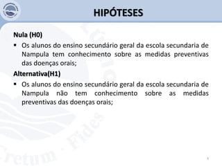 HIPÓTESES
Nula (H0)
 Os alunos do ensino secundário geral da escola secundaria de
Nampula tem conhecimento sobre as medidas preventivas
das doenças orais;
Alternativa(H1)
 Os alunos do ensino secundário geral da escola secundaria de
Nampula não tem conhecimento sobre as medidas
preventivas das doenças orais;
3
 
