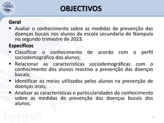 OBJECTIVOS
Geral
 Avaliar o conhecimento sobre as medidas de prevenção das
doenças bucais nos alunos da escola secundaria de Nampula
no segundo trimestre de 2023.
Específicos
 Classificar o conhecimento de acordo com o perfil
sociodemográfico dos alunos;
 Relacionar as características sociodemográficas com o
conhecimento dos alunos reactivo a prevenção das doenças
bucais;
 Identificar os meios utilizados pelos alunos na prevenção de
doenças orais;
 Analisar as características e particularidades do conhecimento
sobre as medidas de prevenção das doenças bucais dos
alunos.
4
 