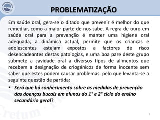 PROBLEMATIZAÇÃO
Em saúde oral, gera-se o ditado que prevenir é melhor do que
remediar, como a maior parte de nos sabe. A regra de ouro em
saúde oral para a prevenção é manter uma higiene oral
adequada, a dinâmica actual, permite que os crianças e
adolescentes estejam expostos a factores de risco
desencadeantes destas patologias, e uma boa pare deste grupo
submete a cavidade oral a diversos tipos de alimentos que
recebem a designação de criogénicos de forma inocente sem
saber que estes podem causar problemas. pelo que levanta-se a
seguinte questão de partida:
 Será que há conhecimento sobre as medidas de prevenção
das doenças bucais em alunos do 1° e 2° ciclo do ensino
secundário geral?
5
 
