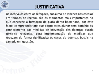 JUSTIFICATIVA
Os intervalos entre as refeições, consumo de lanches nas escolas
em tempos de recreio, são os momentos mais importantes no
que concerne a formação de placa dento-bacteriana, por este
facto, compreender ate que ponto estes alunos tem domínio ou
conhecimento das medidas de prevenção das doenças bucais
torna-se relevante, para implementação de medidas que
reduzam de forma significativa os casos de doenças bucais na
camada em questão.
6
 