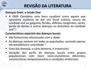REVISÃO DA LITERATURA
Doenças Orais e Saúde Oral
 A OMS Considera uma boca saudável como aquela que
apresenta ausência de dor oro facial crónica, cancro de
cavidade oral ou garganta, feridas, defeitos congénitos, cáries,
perda de dentes e outras doenças ou distúrbios da cavidade
oral”.2
Características especiais das doenças bucais
 São fortemente relacionadas com a idade.
 As doenças existem em todas as populações, variando apenas
em prevalência e severidade.3
 Uma das doenças, a cárie dentária, é irreversível;
 Variação dos perfis de doenças bucais entre grupos
populacionais com níveis sócio-econômicos diferentes,
características comportamentais e condições ambientais.
7
 