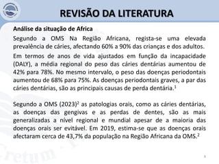 REVISÃO DA LITERATURA
Análise da situação de Africa
Segundo a OMS Na Região Africana, regista-se uma elevada
prevalência de cáries, afectando 60% a 90% das crianças e dos adultos.
Em termos de anos de vida ajustados em função da incapacidade
(DALY), a média regional do peso das cáries dentárias aumentou de
42% para 78%. No mesmo intervalo, o peso das doenças periodontais
aumentou de 68% para 75%. As doenças periodontais graves, a par das
cáries dentárias, são as principais causas de perda dentária.1
Segundo a OMS (2023)2 as patologias orais, como as cáries dentárias,
as doenças das gengivas e as perdas de dentes, são as mais
generalizadas a nível regional e mundial apesar de a maioria das
doenças orais ser evitável. Em 2019, estima-se que as doenças orais
afectaram cerca de 43,7% da população na Região Africana da OMS.2
8
 