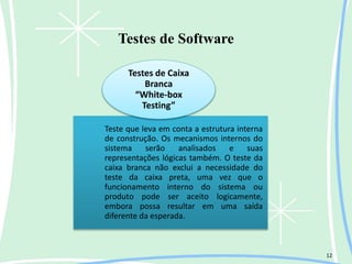Testes de Software
12
Teste que leva em conta a estrutura interna
de construção. Os mecanismos internos do
sistema serão analisados e suas
representações lógicas também. O teste da
caixa branca não exclui a necessidade do
teste da caixa preta, uma vez que o
funcionamento interno do sistema ou
produto pode ser aceito logicamente,
embora possa resultar em uma saída
diferente da esperada.
Testes de Caixa
Branca
“White-box
Testing”
 
