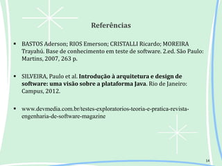 Referências
 BASTOS Aderson; RIOS Emerson; CRISTALLI Ricardo; MOREIRA
Trayahú. Base de conhecimento em teste de software. 2.ed. São Paulo:
Martins, 2007, 263 p.
 SILVEIRA, Paulo et al. Introdução à arquitetura e design de
software: uma visão sobre a plataforma Java. Rio de Janeiro:
Campus, 2012.
 www.devmedia.com.br/testes-exploratorios-teoria-e-pratica-revista-
engenharia-de-software-magazine
14
 