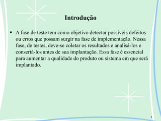 Introdução
 A fase de teste tem como objetivo detectar possíveis defeitos
ou erros que possam surgir na fase de implementação. Nessa
fase, de testes, deve-se coletar os resultados e analisá-los e
consertá-los antes de sua implantação. Essa fase é essencial
para aumentar a qualidade do produto ou sistema em que será
implantado.
3
 