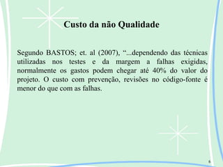 Custo da não Qualidade
6
Segundo BASTOS; et. al (2007), “...dependendo das técnicas
utilizadas nos testes e da margem a falhas exigidas,
normalmente os gastos podem chegar até 40% do valor do
projeto. O custo com prevenção, revisões no código-fonte é
menor do que com as falhas.
 