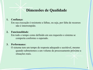 Dimensões de Qualidade
7
1. Confiança:
Em sua execução é resistente a falhas, ou seja, por falta de recursos
não é interrompido.
2. Funcionalidade:
Em todo o tempo como definido em seu requesito o sistema se
comporta conforme o esperado.
3. Performance:
O sistema tem um tempo de resposta adequado e aceitável, mesmo
quando submetemos a um volume de processamento próximo a
situações reais.
 
