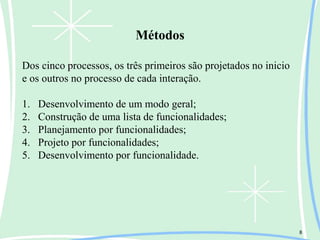 Métodos
8
Dos cinco processos, os três primeiros são projetados no inicio
e os outros no processo de cada interação.
1. Desenvolvimento de um modo geral;
2. Construção de uma lista de funcionalidades;
3. Planejamento por funcionalidades;
4. Projeto por funcionalidades;
5. Desenvolvimento por funcionalidade.
 