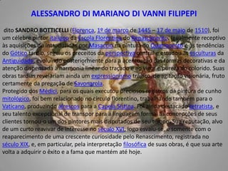 ALESSANDRO DI MARIANO DI VANNI FILIPEPI dito SANDRO BOTTICELLI (Florença, 1º de março de 1445 – 17 de maio de 1510), foi um célebre pintor italiano da Escola Florentina do Renascimento. Igualmente receptivo às aquisições do introduzidas por Masaccio na pintura do Quatrocento e às tendências do Gótico tardio, seguiu os preceitos da perspectiva central e estudou as esculturas da Antiguidade, evoluindo posteriormente para a acentuação das formas decorativas e da atenção dispensada à harmonia linear do traçado e ao vigor e pureza do colorido. Suas obras tardias revelariam ainda um expressionismo trágico, de agitação visionária, fruto certamente da pregação de Savonarola.Protegido dos Médici, para os quais executou preciosos registros da pintura de cunho mitológico, foi bem relacionado no círculo florentino, trabalhando também para o Vaticano, produzindo afrescos para a Capela Sistina. Foi ainda destacado retratista, e seu talento excepcional de transpor para a linguagem formal as concepções de seus clientes tornou-o um dos pintores mais disputados de seu tempo. Sua reputação, alvo de um curto reavivar de interesse no século XVI, logo esvaiu-se, e somente com o reaparecimento de uma crescente curiosidade pelo Renascimento, registrada no século XIX, e, em particular, pela interpretação filosófica de suas obras, é que sua arte volta a adquirir o êxito e a fama que mantém até hoje.
