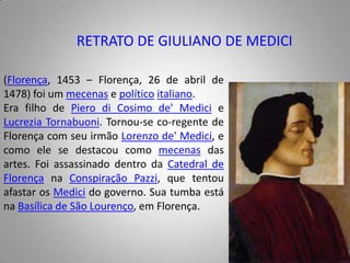 RETRATO DE GIULIANO DE MEDICI(Florença, 1453 – Florença, 26 de abril de 1478) foi um mecenas e políticoitaliano.Era filho de Piero di Cosimo de' Medici e LucreziaTornabuoni. Tornou-se co-regente de Florença com seu irmão Lorenzo de' Medici, e como ele se destacou como mecenas das artes. Foi assassinado dentro da Catedral de Florença na Conspiração Pazzi, que tentou afastar os Medici do governo. Sua tumba está na Basílica de São Lourenço, em Florença.