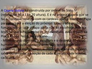 A Capela Sistina foi construída por ordem de Sisto IV (retangular 40 x 13 x 20 altura). E é na própria Capela que se faz o Conclave: reunião com os cardeais após a morte do Papa para proceder a eleição do próximo. Lareira que produz fumaça negra - que o Papa ainda não foi escolhido; fumaça branca - que o Papa acaba de ser escolhido, avisa o povo na Praça de São Pedro, no Vaticano - Michelângelo dominou a escultura e o desenho do corpo humano maravilhosamente bem, pois tendo dissecado cadáveres por muito tempo, assim como Leonardo da Vinci, sabia exatamente a posição de cada músculo, cada tendão, cada veia. 