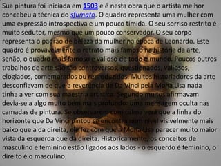 Sua pintura foi iniciada em 1503 e é nesta obra que o artista melhor concebeu a técnica do sfumato. O quadro representa uma mulher com uma expressão introspectiva e um pouco tímida. O seu sorriso restrito é muito sedutor, mesmo que um pouco conservador. O seu corpo representa o padrão de beleza da mulher na época de Leonardo. Este quadro é provavelmente o retrato mais famoso na história da arte, senão, o quadro mais famoso e valioso de todo o mundo. Poucos outros trabalhos de arte são tão controversos, questionados, valiosos, elogiados, comemorados ou reproduzidos. Muitos historiadores da arte desconfiavam de que a reverência de Da Vinci pela Mona Lisa nada tinha a ver com sua maestria artística. Segundo muitos afirmavam devia-se a algo muito bem mais profundo: uma mensagem oculta nas camadas de pintura. Se observarem com calma verá que a linha do horizonte que Da Vinci pintou se encontra num nível visivelmente mais baixo que a da direita, ele fez com que a Mona Lisa parecer muito maior vista da esquerda que da direita. Historicamente, os conceitos de masculino e feminino estão ligados aos lados - o esquerdo é feminino, o direito é o masculino.