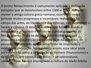 O termo Renascimento é comumente aplicado à civilização européia que se desenvolveu entre 1300 e 1650. Além de reviver a antiga cultura greco-romana, ocorreram nesse período muitos progressos e incontáveis realizações no campo das artes, da literatura e das ciências, que superaram a herança clássica. O ideal do humanismo foi sem duvida o móvel desse progresso e tornou-se o próprio espírito do Renascimento. Trata-se de uma volta deliberada, que propunha a ressurreição consciente (o re-nascimento) do passado, considerado agora como fonte de inspiração e modelo de civilização. Num sentido amplo, esse ideal pode ser entendido como a valorização do homem (Humanismo) e da natureza, em oposição ao divino e ao sobrenatural, conceitos que haviam impregnado a cultura da Idade Média.  