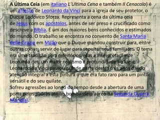 A Última Ceia (em italiano L'Ultima Cena e também Il Cenacolo) é um afresco de Leonardo da Vinci para a igreja de seu protetor, o Duque LodovicoSforza. Representa a cena da última ceia de Jesus com os apóstolos, antes de ser preso e crucificado como descreve a Bíblia. É um dos maiores bens conhecidos e estimados do mundo. O trabalho se encontra no convento de Santa Maria delleGrazie em Milão que o Duque mandou construir para, entre outras coisas, servir de lugar para sepultar seus familiares. O tema era uma tradição para refeitórios, mas a interpretação de Leonardo deu um maior realismo e profundidade ao lugar.Leonardo da Vinci passou grande parte destes três anos dando atenção integral a esta pintura o que era fato raro para um pintor versátil e do seu quilate.Sofreu agressões ao longo do tempo desde a abertura de uma porta pelos padres até ao bombardeio aéreo na Segunda Guerra Mundial.