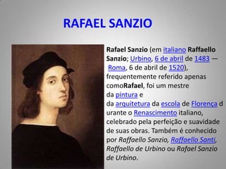 RAFAEL SANZIORafael Sanzio (em italiano RaffaelloSanzio; Urbino, 6 de abril de 1483 — Roma, 6 de abril de 1520), frequentemente referido apenas comoRafael, foi um mestre da pintura e da arquitetura da escola de Florença durante o Renascimento italiano, celebrado pela perfeição e suavidade de suas obras. Também é conhecido por RaffaelloSanzio, RaffaelloSanti, Raffaello de Urbino ou Rafael Sanzio de Urbino.