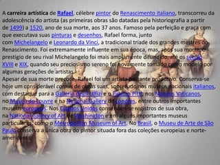 A carreira artística de Rafael, célebre pintor do Renascimento italiano, transcorreu da adolescência do artista (as primeiras obras são datadas pela historiografia a partir de 1499) a 1520, ano de sua morte, aos 37 anos. Famoso pela perfeição e graça com que executava suas pinturas e desenhos, Rafael forma, junto com Michelangelo e Leonardo da Vinci, a tradicional tríade dos grandes mestres do Renascimento. Foi extremamente influente em sua época, mas, após sua morte, o prestígio de seu rival Michelangelo foi mais amplamente difundido, até os século XVIII e XIX, quando seu preciosismo sereno foi novamente tomado como modelo por algumas gerações de artistas.Apesar de sua morte precoce, Rafael foi um artista bastante produtivo. Conserva-se hoje um considerável corpus de obras suas, sobretudo nos museus nacionais italianos, com destaque para a GalleriadegliUffizi e o PalazzoPitti, nos Museus Vaticanos, no Museu do Louvre e na NationalGallery de Londres, entre outros importantes museus europeus. Nos Estados Unidos conservam-se registros de sua obra, na NationalGalleryofArt de Washington e em alguns importantes museus particulares, como o MetropolitanMuseumof Art. No Brasil, o Museu de Arte de São Paulo conserva a única obra do pintor situada fora das coleções europeias e norte-americanas.