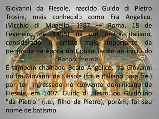 Giovanni da Fiesole, nascido Guido di Pietro Trosini, mais conhecido como FraAngelico, (Vicchio di Mugello, 1387 — Roma, 18 de Fevereiro de 1455) foi um pintor italiano, considerado o artista mais importante da península na época do Gótico Tardio ao início do Renascimento.É também chamado Beato Angelico, fra Giovanni ou fra Giovanni da Fiesole (fra é italiano para frei) por ter ingressado no convento dominicano de Fiesole, em 1407. Guido di Pietro, ou Guidolino "da Pietro" (i.e., filho de Pietro), porém, foi seu nome de batismo