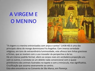 A VIRGEM E O MENINO"A virgem e o menino entronizados com anjos e santos" (1438-40) é uma das principais obras do monge dominicano FraAngelico. Com imensa seriedade religiosa, em tons de extraordinária luminosidade, este afresco tem linhas graciosas e firmes, que se revelam com o uso inovador da perspectiva e da luz.Há um intenso padrão formal, vêem-se corpos reais em verdadeira proporção uns com os outros, e constata-se um deleite nada convencional com o quase primitivismo dos animais ilustrados no tapete e com a minúscula, mas significativa, Crucificação que assoma severamente ao centro.Esta obra encontra-se no Convento de São Marco, em Florença.