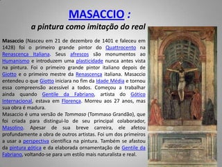 MASACCIO :a pintura como imitação do realMasaccio (Nasceu em 21 de dezembro de 1401 e faleceu em 1428) foi o primeiro grande pintor do Quattrocento na Renascença Italiana. Seus afrescos são monumentos ao Humanismo e introduzem uma plasticidade nunca antes vista na pintura. Foi o primeiro grande pintor italiano depois de Giotto e o primeiro mestre da Renascença italiana. Masaccio entendeu o que Giotto iniciara no fim da Idade Média e tornou essa compreensão acessível a todos. Começou a trabalhar ainda quando Gentile da Fabriano, artista do Gótico Internacional, estava em Florença. Morreu aos 27 anos, mas sua obra é madura.Masaccio é uma versão de Tommaso (Tommaso Grandão), que foi criada para distingui-lo de seu principal colaborador, Masolino. Apesar de sua breve carreira, ele afetou profundamente a obra de outros artistas. Foi um dos primeiros a usar a perspectiva científica na pintura. Também se afastou da pintura gótica e da elaborada ornamentação de Gentile da Fabriano, voltando-se para um estilo mais naturalista e real.