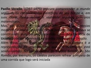 PaolloUccello (1397-1475) procura compreender o mundo segun­do os conhecimentos científicos do seu tempo e, em suas obras, tenta recriar a realidade segundo princípios matemáticos.Mas, por outro lado, sua imaginação corteja as fantasias medievais, o mundo lendário de um período que já estava se constituindo num passado superado. Essa característica de Uccelo pode ser observada no quadro São Jorge e o Dragão.Além disso, outro aspecto importante de sua pintura é a representação do momento em que um movimento está sendo contido. No painel central do trípticoBatalha de São Romão, por exemplo, os cavalos parecem refrear o ímpeto de uma corrida que logo será iniciada