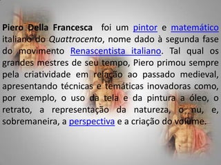 PieroDella Francescafoi um pintor e matemático italiano do Quattrocento, nome dado à segunda fase do movimento Renascentista italiano. Tal qual os grandes mestres de seu tempo, Piero primou sempre pela criatividade em relação ao passado medieval, apresentando técnicas e temáticas inovadoras como, por exemplo, o uso da tela e da pintura a óleo, o retrato, a representação da natureza, o nu, e, sobremaneira, a perspectiva e a criação do volume.