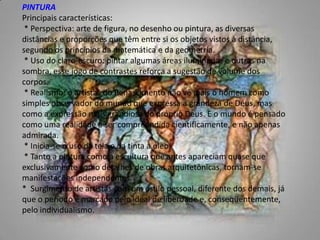 PINTURAPrincipais características:  * Perspectiva: arte de figura, no desenho ou pintura, as diversas distâncias e proporções que têm entre si os objetos vistos à distância, segundo os princípios da matemática e da geometria.  * Uso do claro-escuro: pintar algumas áreas iluminadas e outras na sombra, esse jogo de contrastes reforça a sugestão de volume dos corpos.  * Realismo: o artistas do Renascimento não vê mais o homem como simples observador do mundo que expressa a grandeza de Deus, mas como a expressão mais grandiosa do próprio Deus. E o mundo é pensado como uma realidade a ser compreendida cientificamente, e não apenas admirada.  * Inicia-se o uso da tela e da tinta à óleo.  * Tanto a pintura como a escultura que antes apareciam quase que exclusivamente como detalhes de obras arquitetônicas, tornam-se manifestações independentes. *  Surgimento de artistas com um estilo pessoal, diferente dos demais, já que o período é marcado pelo ideal de liberdade e, conseqüentemente, pelo individualismo. 