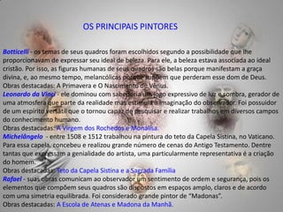 OS PRINCIPAIS PINTORESBotticelli- os temas de seus quadros foram escolhidos segundo a possibilidade que lhe proporcionavam de expressar seu ideal de beleza. Para ele, a beleza estava associada ao ideal cristão. Por isso, as figuras humanas de seus quadros são belas porque manifestam a graça divina, e, ao mesmo tempo, melancólicas porque supõem que perderam esse dom de Deus. Obras destacadas: A Primavera e O Nascimento de Vênus. Leonardo da Vinci- ele dominou com sabedoria um jogo expressivo de luz e sombra, gerador de uma atmosfera que parte da realidade mas estimula a imaginação do observador. Foi possuidor de um espírito versátil que o tornou capaz de pesquisar e realizar trabalhos em diversos campos do conhecimento humano. Obras destacadas: A Virgem dos Rochedos e Monalisa. Michelângelo  - entre 1508 e 1512 trabalhou na pintura do teto da Capela Sistina, no Vaticano. Para essa capela, concebeu e realizou grande número de cenas do Antigo Testamento. Dentre tantas que expressam a genialidade do artista, uma particularmente representativa é a criação do homem.  Obras destacadas: Teto da Capela Sistina e a Sagrada Família Rafael - suas obras comunicam ao observador um sentimento de ordem e segurança, pois os elementos que compõem seus quadros são dispostos em espaços amplo, claros e de acordo com uma simetria equilibrada. Foi considerado grande pintor de “Madonas”. Obras destacadas: A Escola de Atenas e Madona da Manhã.   