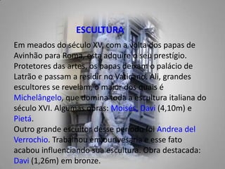 ESCULTURAEm meados do século XV, com a volta dos papas de Avinhão para Roma, esta adquire o seu prestígio. Protetores das artes, os papas deixam o palácio de Latrão e passam a residir no Vaticano. Ali, grandes escultores se revelam, o maior dos quais é Michelângelo, que domina toda a escultura italiana do século XVI. Algumas obras: Moisés,Davi (4,10m) e Pietá. Outro grande escultor desse período foi Andrea delVerrochio. Trabalhou em ourivesaria e esse fato acabou influenciando sua escultura. Obra destacada: Davi (1,26m) em bronze. 