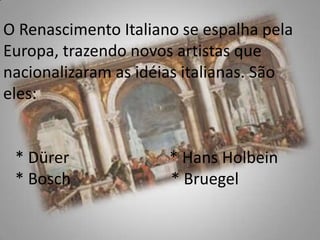 O Renascimento Italiano se espalha pela Europa, trazendo novos artistas que nacionalizaram as idéias italianas. São eles:     * Dürer                         * Hans Holbein   * Bosch                         * Bruegel  