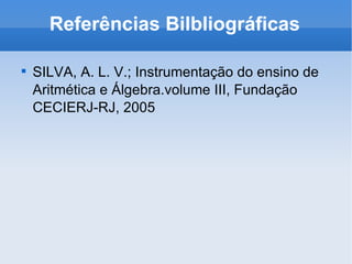 Referências Bilbliográficas SILVA, A. L. V.; Instrumentação do ensino de Aritmética e Álgebra.volume III, Fundação CECIERJ-RJ, 2005 