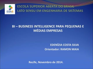 EDENÍZIA COSTA SILVA
Orientador: RAMON MAIA
BI – BUSINESS INTELLIGENCE PARA PEQUENAS E
MÉDIAS EMPRESAS
Recife, Novembro de 2014.
 