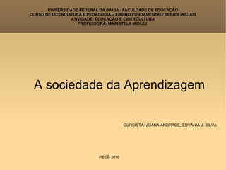 UNIVERSIDADE FEDERAL DA BAHIA - FACULDADE DE EDUCAÇÃO CURSO DE LICENCIATURA E PEDAGOGIA – ENSINO FUNDAMENTAL/ SERIES INICIAIS ATIVIDADE: EDUCAÇÃO E CIBERCULTURA PROFESSORA: MARISTELA MIDLEJ  A sociedade da Aprendizagem CURSISTA: JOANA ANDRADE, EDVÂNIA J. SILVA IRECÊ- 2010 