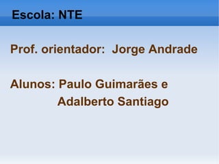 Escola: NTE Prof. orientador:  Jorge Andrade Alunos: Paulo Guimarães e Adalberto Santiago 