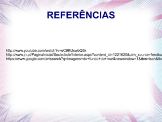 REFERÊNCIAS

http://www.youtube.com/watch?v=eC9KUswbQ5k
http://www.jn.pt/PaginaInicial/Sociedade/Interior.aspx?content_id=1221620&utm_source=feedbu
https://www.google.com.br/search?q=imagens+do+fundo+do+mar&newwindow=1&tbm=isch&tbo

 