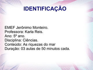IDENTIFICAÇÃO
EMEF Jerônimo Monteiro.
Professora: Karla Reis.
Ano: 5º ano.
Disciplina: Ciências.
Conteúdo: As riquezas do mar
Duração: 03 aulas de 50 minutos cada.

 