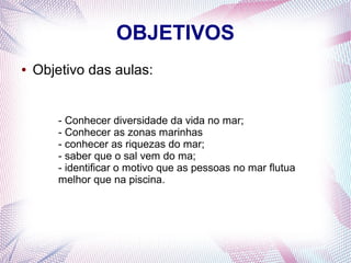 OBJETIVOS
●

Objetivo das aulas:

- Conhecer diversidade da vida no mar;
- Conhecer as zonas marinhas
- conhecer as riquezas do mar;
- saber que o sal vem do ma;
- identificar o motivo que as pessoas no mar flutua
melhor que na piscina.

 