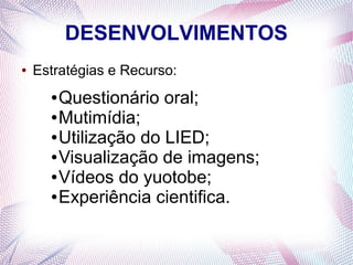 DESENVOLVIMENTOS
●

Estratégias e Recurso:

Questionário oral;
● Mutimídia;
● Utilização do LIED;
● Visualização de imagens;
● Vídeos do yuotobe;
● Experiência cientifica.
●

 