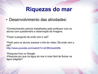 Riquezas do mar
●

Desenvolvimento das atividades:

*Conhecimentos prévios trabalhados pelo professor com os
alunos com questionário e observação de imagens.
*Fazer a pergunta de onde vem o sal?
*Pedir para os alunos acessar o link do vídeo: Dê onde vem o
sal?
http://www.youtube.com/watch?v=eC9KUswbQ5k
*Pesquisa livre no Google:
-Pesquise por que na água do mar é mais fácil de flutuar na
água salgada?

 