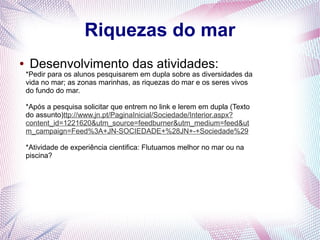 Riquezas do mar
●

Desenvolvimento das atividades:

*Pedir para os alunos pesquisarem em dupla sobre as diversidades da
vida no mar; as zonas marinhas, as riquezas do mar e os seres vivos
do fundo do mar.
*Após a pesquisa solicitar que entrem no link e lerem em dupla (Texto
do assunto)ttp://www.jn.pt/PaginaInicial/Sociedade/Interior.aspx?
content_id=1221620&utm_source=feedburner&utm_medium=feed&ut
m_campaign=Feed%3A+JN-SOCIEDADE+%28JN+-+Sociedade%29
*Atividade de experiência cientifica: Flutuamos melhor no mar ou na
piscina?

 